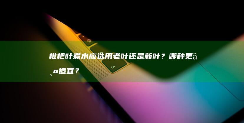 枇杷叶煮水应选用老叶还是新叶？哪种更为适宜？